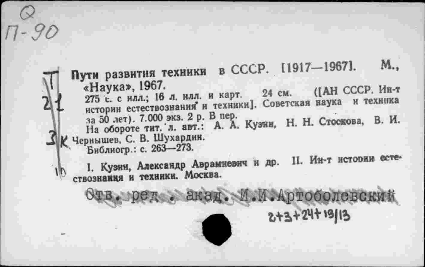 ﻿Пути развития техники в СССР. 11917 19671.
I
за 50 лет). 7.000 экз. 2 р. В пер.	Стоскова, В. И.
На обороте тит. л. авт.: А. А. Кузни, п. п.
И Чернышев, С. В. Шухардин.
Библиогр.: с. 262^—273.
I 1. Кузин, Александр Аврамиевич и др. П- Ии‘т истооми в*11*1 ’’ ствознаидя и техники. Москва.
